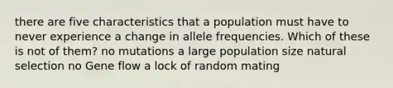 there are five characteristics that a population must have to never experience a change in allele frequencies. Which of these is not of them? no mutations a large population size natural selection no Gene flow a lock of random mating