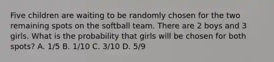 Five children are waiting to be randomly chosen for the two remaining spots on the softball team. There are 2 boys and 3 girls. What is the probability that girls will be chosen for both spots? A. 1/5 B. 1/10 C. 3/10 D. 5/9