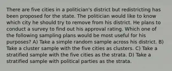 There are five cities in a politician's district but redistricting has been proposed for the state. The politician would like to know which city he should try to remove from his district. He plans to conduct a survey to find out his approval rating. Which one of the following sampling plans would be most useful for his purposes? A) Take a simple random sample across his district. B) Take a cluster sample with the five cities as clusters. C) Take a stratified sample with the five cities as the strata. D) Take a stratified sample with political parties as the strata.