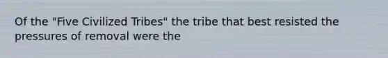 Of the "Five Civilized Tribes" the tribe that best resisted the pressures of removal were the