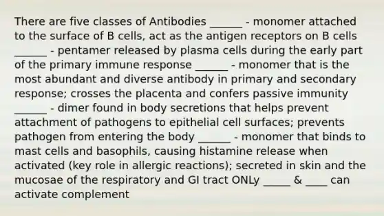 There are five classes of Antibodies ______ - monomer attached to the surface of B cells, act as the antigen receptors on B cells ______ - pentamer released by plasma cells during the early part of the primary immune response ______ - monomer that is the most abundant and diverse antibody in primary and secondary response; crosses the placenta and confers passive immunity ______ - dimer found in body secretions that helps prevent attachment of pathogens to epithelial cell surfaces; prevents pathogen from entering the body ______ - monomer that binds to mast cells and basophils, causing histamine release when activated (key role in allergic reactions); secreted in skin and the mucosae of the respiratory and GI tract ONLy _____ & ____ can activate complement