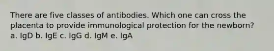 There are five classes of antibodies. Which one can cross the placenta to provide immunological protection for the newborn? a. IgD b. IgE c. IgG d. IgM e. IgA