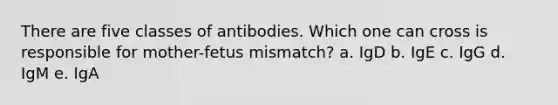 There are five classes of antibodies. Which one can cross is responsible for mother-fetus mismatch? a. IgD b. IgE c. IgG d. IgM e. IgA