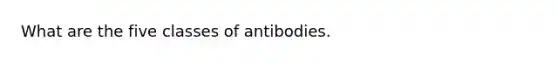 What are the five classes of antibodies.