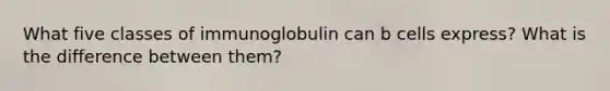 What five classes of immunoglobulin can b cells express? What is the difference between them?