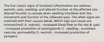 The five classic signs of localized inflammation are redness, warmth, pain, swelling, and altered function at the affected site. Altered function is caused when swelling interferes with the movement and function of the inflamed area. The other signs are matched with their causes below. Which sign and cause are mismatched? A. redness - increased blood flow to the site B. pain - increased production of prostaglandin C. swelling - increased vascular permeability D. warmth - increased production of pyrogens