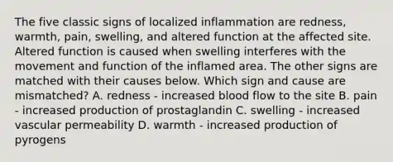 The five classic signs of localized inflammation are redness, warmth, pain, swelling, and altered function at the affected site. Altered function is caused when swelling interferes with the movement and function of the inflamed area. The other signs are matched with their causes below. Which sign and cause are mismatched? A. redness - increased blood flow to the site B. pain - increased production of prostaglandin C. swelling - increased vascular permeability D. warmth - increased production of pyrogens