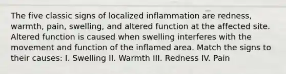 The five classic signs of localized inflammation are redness, warmth, pain, swelling, and altered function at the affected site. Altered function is caused when swelling interferes with the movement and function of the inflamed area. Match the signs to their causes: I. Swelling II. Warmth III. Redness IV. Pain