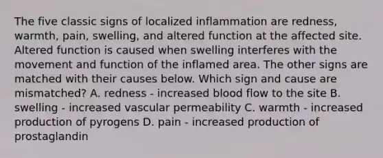 The five classic signs of localized inflammation are redness, warmth, pain, swelling, and altered function at the affected site. Altered function is caused when swelling interferes with the movement and function of the inflamed area. The other signs are matched with their causes below. Which sign and cause are mismatched? A. redness - increased blood flow to the site B. swelling - increased vascular permeability C. warmth - increased production of pyrogens D. pain - increased production of prostaglandin