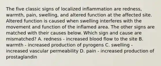 The five classic signs of localized inflammation are redness, warmth, pain, swelling, and altered function at the affected site. Altered function is caused when swelling interferes with the movement and function of the inflamed area. The other signs are matched with their causes below. Which sign and cause are mismatched? A. redness - increased blood flow to the site B. warmth - increased production of pyrogens C. swelling - increased vascular permeability D. pain - increased production of prostaglandin