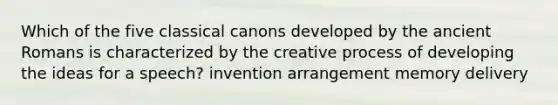 Which of the five classical canons developed by the ancient Romans is characterized by the creative process of developing the ideas for a speech? invention arrangement memory delivery