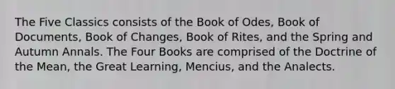 The Five Classics consists of the Book of Odes, Book of Documents, Book of Changes, Book of Rites, and the Spring and Autumn Annals. The Four Books are comprised of the Doctrine of the Mean, the Great Learning, Mencius, and the Analects.