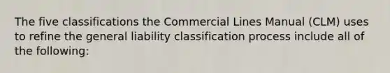 The five classifications the Commercial Lines Manual (CLM) uses to refine the general liability classification process include all of the following: