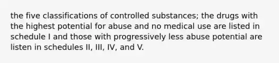 the five classifications of controlled substances; the drugs with the highest potential for abuse and no medical use are listed in schedule I and those with progressively less abuse potential are listen in schedules II, III, IV, and V.