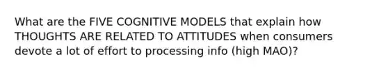 What are the FIVE COGNITIVE MODELS that explain how THOUGHTS ARE RELATED TO ATTITUDES when consumers devote a lot of effort to processing info (high MAO)?