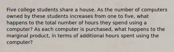 Five college students share a house. As the number of computers owned by these students increases from one to five, what happens to the total number of hours they spend using a computer? As each computer is purchased, what happens to the marginal product, in terms of additional hours spent using the computer?