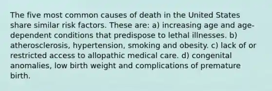 The five most common causes of death in the United States share similar risk factors. These are: a) increasing age and age-dependent conditions that predispose to lethal illnesses. b) atherosclerosis, hypertension, smoking and obesity. c) lack of or restricted access to allopathic medical care. d) congenital anomalies, low birth weight and complications of premature birth.