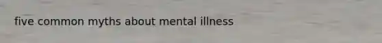 five common myths about mental illness