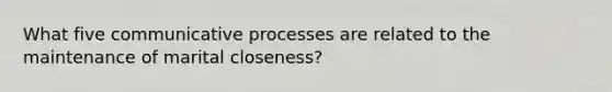 What five communicative processes are related to the maintenance of marital closeness?