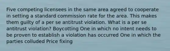 Five competing licensees in the same area agreed to cooperate in setting a standard commission rate for the area. This makes them guilty of a per se antitrust violation. What is a per se antitrust violation? Boycotting One in which no intent needs to be proven to establish a violation has occurred One in which the parties colluded Price fixing