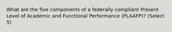 What are the five components of a federally compliant Present Level of Academic and Functional Performance (PLAAFP)? (Select 5)