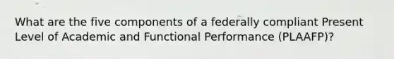 What are the five components of a federally compliant Present Level of Academic and Functional Performance (PLAAFP)?