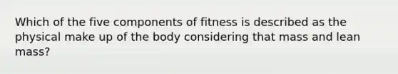 Which of the five components of fitness is described as the physical make up of the body considering that mass and lean mass?