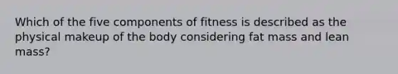 Which of the five components of fitness is described as the physical makeup of the body considering fat mass and lean mass?