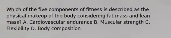 Which of the five components of fitness is described as the physical makeup of the body considering fat mass and lean mass? A. Cardiovascular endurance B. Muscular strength C. Flexibility D. Body composition