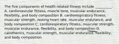 The five components of health-related fitness include __________. A. cardiovascular fitness, muscle tone, muscular endurance, flexibility, and body composition B. cardiorespiratory fitness, muscular strength, resting heart rate, muscular endurance, and body composition C. cardiorespiratory fitness, muscular strength, muscular endurance, flexibility, and body composition D. calisthenics, muscular strength, muscular endurance, flexibility, and body composition