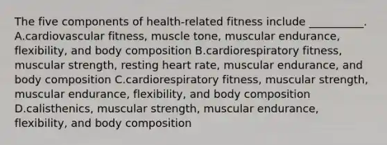 The five components of health-related fitness include __________. A.cardiovascular fitness, muscle tone, muscular endurance, flexibility, and body composition B.cardiorespiratory fitness, muscular strength, resting heart rate, muscular endurance, and body composition C.cardiorespiratory fitness, muscular strength, muscular endurance, flexibility, and body composition D.calisthenics, muscular strength, muscular endurance, flexibility, and body composition