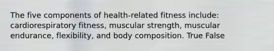 The five components of health-related fitness include: cardiorespiratory fitness, muscular strength, muscular endurance, flexibility, and body composition. True False