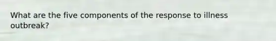 What are the five components of the response to illness outbreak?