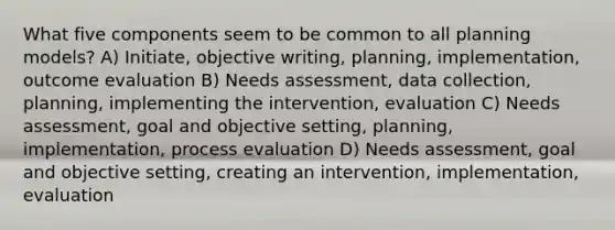 What five components seem to be common to all planning models? A) Initiate, objective writing, planning, implementation, outcome evaluation B) Needs assessment, data collection, planning, implementing the intervention, evaluation C) Needs assessment, goal and objective setting, planning, implementation, process evaluation D) Needs assessment, goal and objective setting, creating an intervention, implementation, evaluation