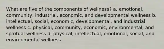 What are five of the components of wellness? a. emotional, community, industrial, economic, and developmental wellness b. intellectual, social, economic, developmental, and industrial wellness c. physical, community, economic, environmental, and spiritual wellness d. physical, intellectual, emotional, social, and environmental wellness