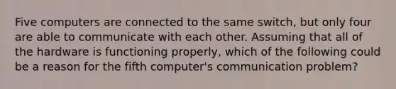 Five computers are connected to the same switch, but only four are able to communicate with each other. Assuming that all of the hardware is functioning properly, which of the following could be a reason for the fifth computer's communication problem?