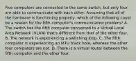 Five computers are connected to the same switch, but only four are able to communicate with each other. Assuming that all of the hardware is functioning properly, which of the following could be a reason for the fifth computer's communication problem? A. The switch has the fifth computer connected to a Virtual Local Area Network (VLAN) that's different from that of the other four. B. The network is experiencing a switching loop. C. The fifth computer is experiencing an MTU black hole, whereas the other four computers are not. D. There is a virtual router between the fifth computer and the other four.