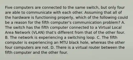 Five computers are connected to the same switch, but only four are able to communicate with each other. Assuming that all of the hardware is functioning properly, which of the following could be a reason for the fifth computer's communication problem? A. The switch has the fifth computer connected to a Virtual Local Area Network (VLAN) that's different from that of the other four. B. The network is experiencing a switching loop. C. The fifth computer is experiencing an MTU black hole, whereas the other four computers are not. D. There is a virtual router between the fifth computer and the other four.