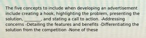 The five concepts to include when developing an advertisement include creating a hook, highlighting the problem, presenting the solution, ________, and stating a call to action. -Addressing concerns -Detailing the features and benefits -Differentiating the solution from the competition -None of these