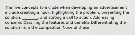 The five concepts to include when developing an advertisement include creating a hook, highlighting the problem, presenting the solution, ________, and stating a call to action. Addressing concerns Detailing the features and benefits Differentiating the solution from the competition None of these