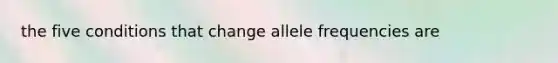 the five conditions that change allele frequencies are