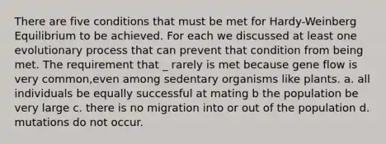 There are five conditions that must be met for Hardy-Weinberg Equilibrium to be achieved. For each we discussed at least one evolutionary process that can prevent that condition from being met. The requirement that _ rarely is met because gene flow is very common,even among sedentary organisms like plants. a. all individuals be equally successful at mating b the population be very large c. there is no migration into or out of the population d. mutations do not occur.