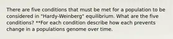 There are five conditions that must be met for a population to be considered in "Hardy-Weinberg" equilibrium. What are the five conditions? **For each condition describe how each prevents change in a populations genome over time.