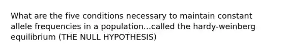 What are the five conditions necessary to maintain constant allele frequencies in a population...called the hardy-weinberg equilibrium (THE NULL HYPOTHESIS)