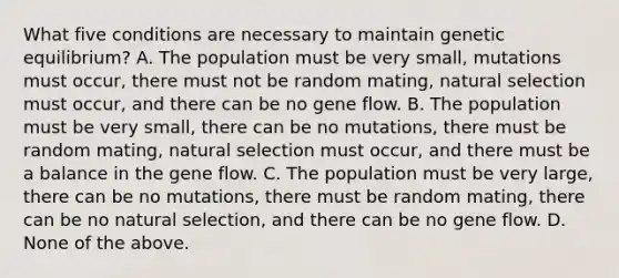 What five conditions are necessary to maintain genetic equilibrium? A. The population must be very small, mutations must occur, there must not be random mating, natural selection must occur, and there can be no gene flow. B. The population must be very small, there can be no mutations, there must be random mating, natural selection must occur, and there must be a balance in the gene flow. C. The population must be very large, there can be no mutations, there must be random mating, there can be no natural selection, and there can be no gene flow. D. None of the above.