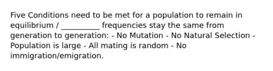 Five Conditions need to be met for a population to remain in equilibrium / __________ frequencies stay the same from generation to generation: - No Mutation - No Natural Selection - Population is large - All mating is random - No immigration/emigration.