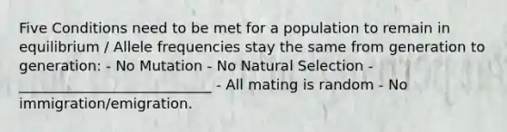 Five Conditions need to be met for a population to remain in equilibrium / Allele frequencies stay the same from generation to generation: - No Mutation - No Natural Selection - ___________________________ - All mating is random - No immigration/emigration.