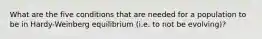 What are the five conditions that are needed for a population to be in Hardy-Weinberg equilibrium (i.e. to not be evolving)?