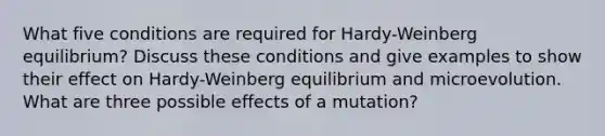 What five conditions are required for Hardy-Weinberg equilibrium? Discuss these conditions and give examples to show their effect on Hardy-Weinberg equilibrium and microevolution. What are three possible effects of a mutation?