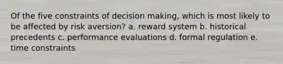 Of the five constraints of decision making, which is most likely to be affected by risk aversion? a. reward system b. historical precedents c. performance evaluations d. formal regulation e. time constraints